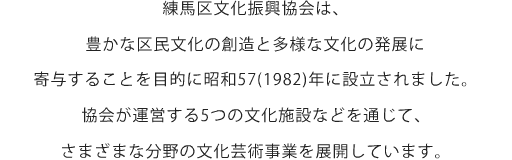 練馬区文化振興協会は、豊かな区民文化の創造と多様な文化の発展に寄与することを目的に昭和57(1982)年に設立されました。協会が運営する5つの文化施設などを通じて、さまざまな分野の文化芸術事業を展開しています。